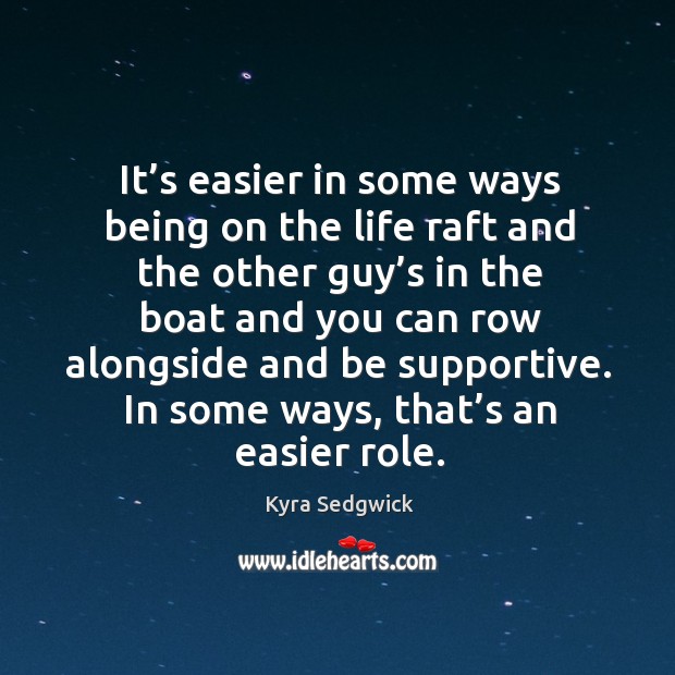 It’s easier in some ways being on the life raft and the other guy’s in the boat and you can row alongside and be supportive. Kyra Sedgwick Picture Quote