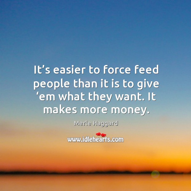 It’s easier to force feed people than it is to give ‘em what they want. It makes more money. Merle Haggard Picture Quote