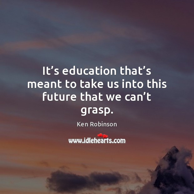 It’s education that’s meant to take us into this future that we can’t grasp. Ken Robinson Picture Quote