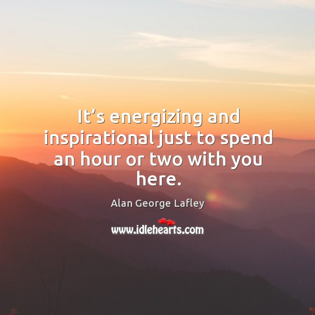 It’s energizing and inspirational just to spend an hour or two with you here. Alan George Lafley Picture Quote