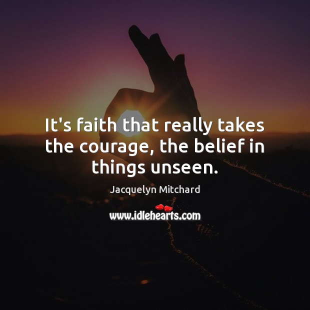 It’s faith that really takes the courage, the belief in things unseen. Jacquelyn Mitchard Picture Quote