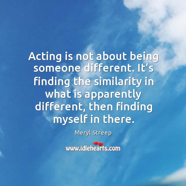 It’s finding the similarity in what is apparently different, then finding myself in there. Meryl Streep Picture Quote