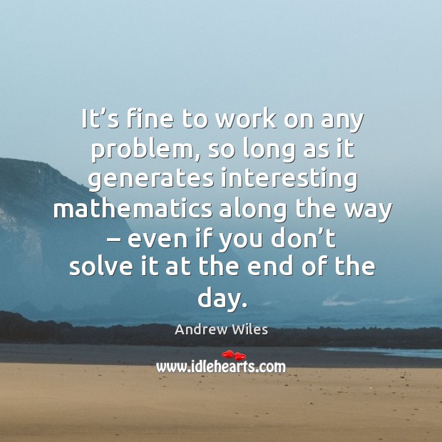 It’s fine to work on any problem, so long as it generates interesting mathematics along the way Andrew Wiles Picture Quote