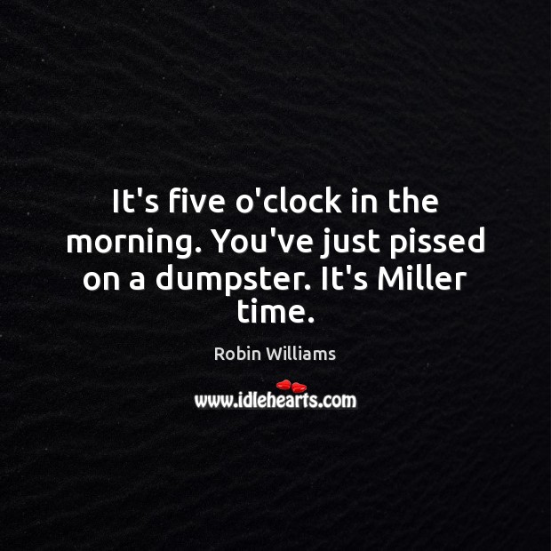 It’s five o’clock in the morning. You’ve just pissed on a dumpster. It’s Miller time. Robin Williams Picture Quote