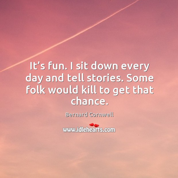 It’s fun. I sit down every day and tell stories. Some folk would kill to get that chance. Bernard Cornwell Picture Quote
