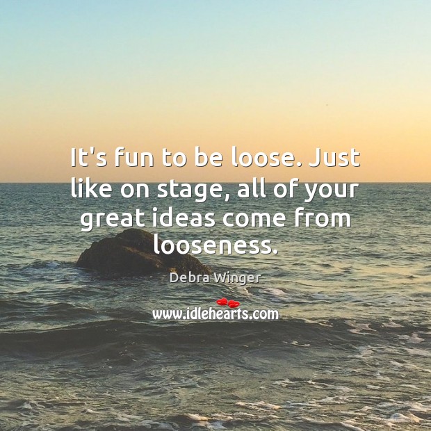 It’s fun to be loose. Just like on stage, all of your great ideas come from looseness. Image