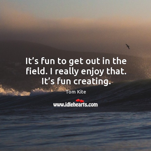 It’s fun to get out in the field. I really enjoy that. It’s fun creating. Tom Kite Picture Quote