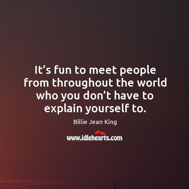 It’s fun to meet people from throughout the world who you don’t have to explain yourself to. Billie Jean King Picture Quote