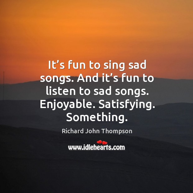 It’s fun to sing sad songs. And it’s fun to listen to sad songs. Enjoyable. Satisfying. Something. Richard John Thompson Picture Quote