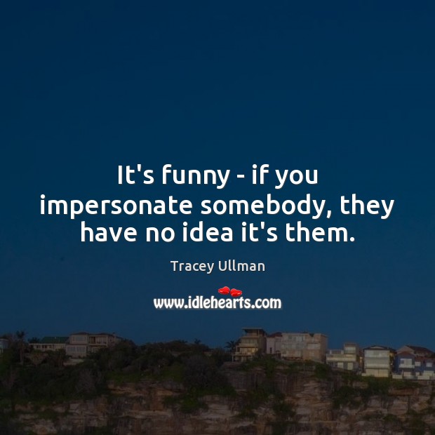 It’s funny – if you impersonate somebody, they have no idea it’s them. Tracey Ullman Picture Quote