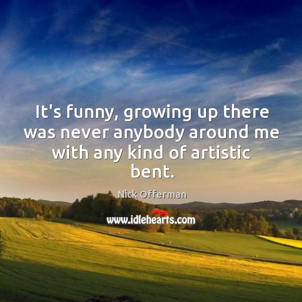 It’s funny, growing up there was never anybody around me with any kind of artistic bent. Image