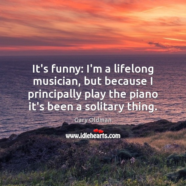 It’s funny: I’m a lifelong musician, but because I principally play the Gary Oldman Picture Quote