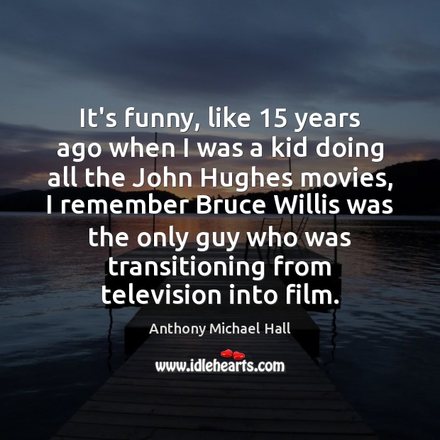 It’s funny, like 15 years ago when I was a kid doing all Anthony Michael Hall Picture Quote