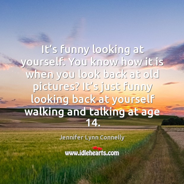 It’s funny looking at yourself. You know how it is when you look back at old pictures? Image