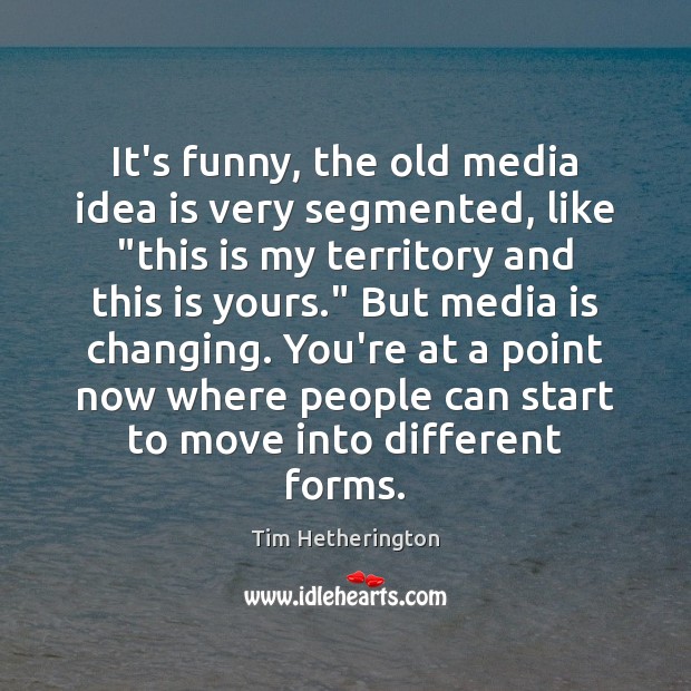 It’s funny, the old media idea is very segmented, like “this is Tim Hetherington Picture Quote
