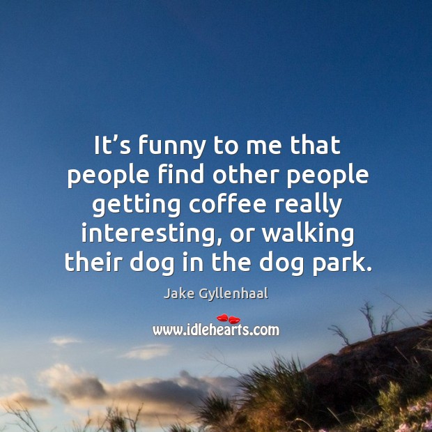 It’s funny to me that people find other people getting coffee really interesting, or walking their dog in the dog park. Jake Gyllenhaal Picture Quote