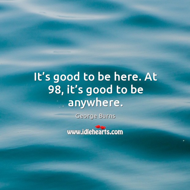 It’s good to be here. At 98, it’s good to be anywhere. George Burns Picture Quote