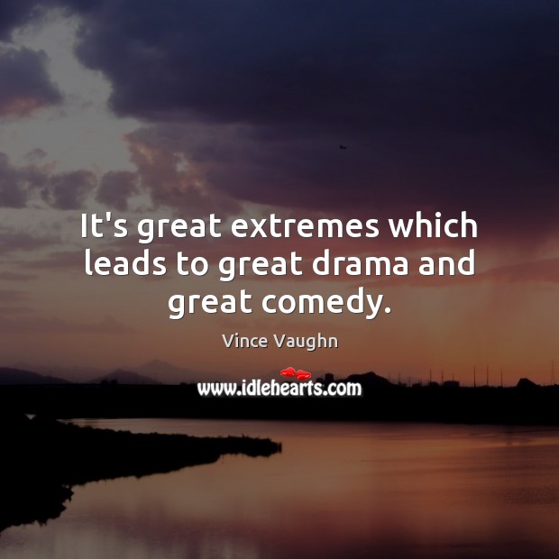 It’s great extremes which leads to great drama and great comedy. Image