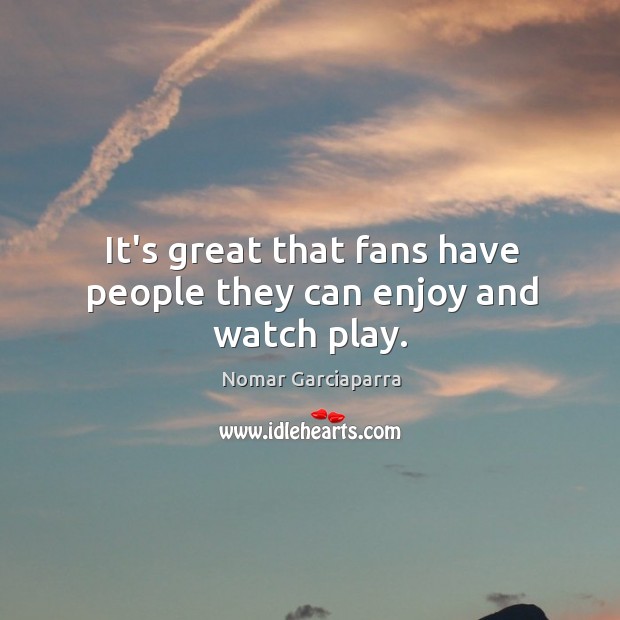 It’s great that fans have people they can enjoy and watch play. Nomar Garciaparra Picture Quote