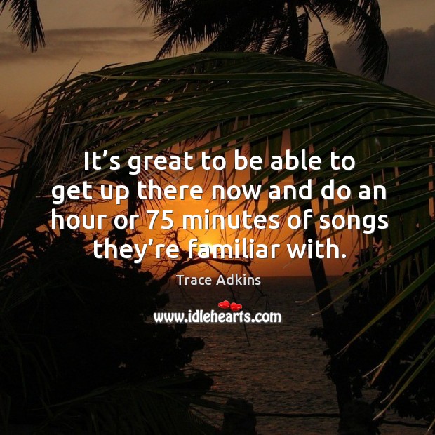 It’s great to be able to get up there now and do an hour or 75 minutes of songs they’re familiar with. Trace Adkins Picture Quote