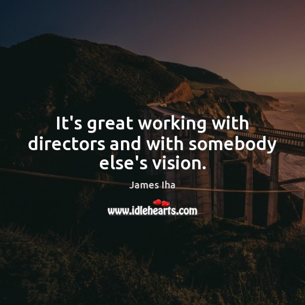 It’s great working with directors and with somebody else’s vision. 
