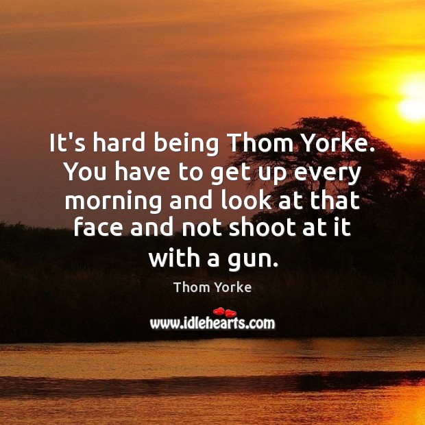 It’s hard being Thom Yorke. You have to get up every morning Thom Yorke Picture Quote
