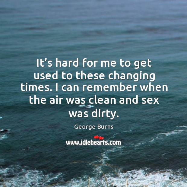 It’s hard for me to get used to these changing times. I can remember when the air was clean and sex was dirty. George Burns Picture Quote