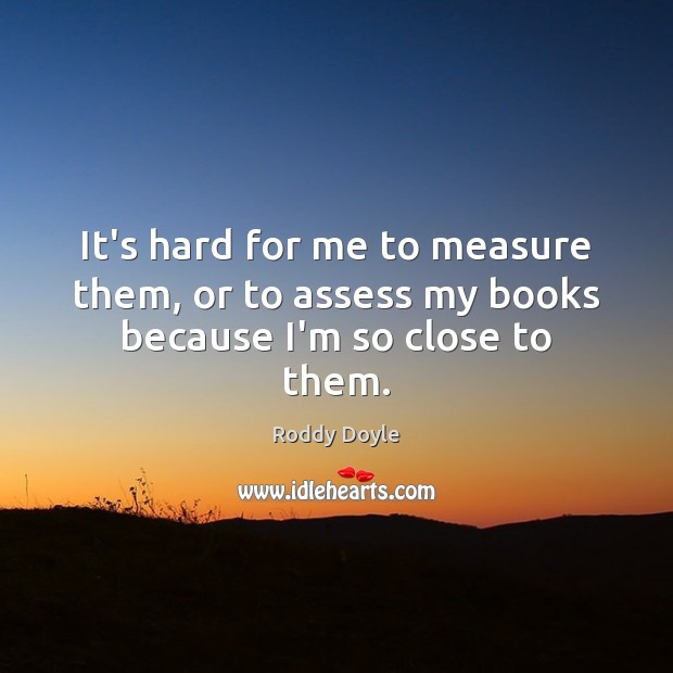 It’s hard for me to measure them, or to assess my books because I’m so close to them. Roddy Doyle Picture Quote