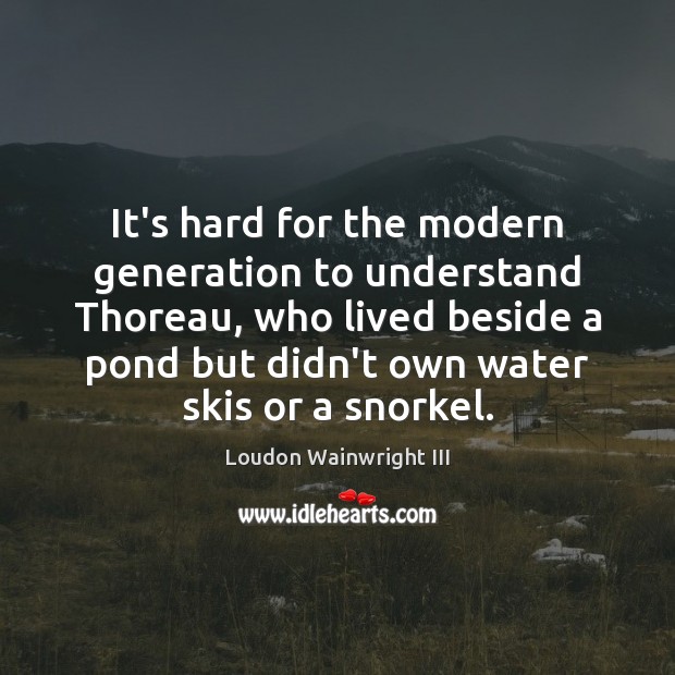 It’s hard for the modern generation to understand Thoreau, who lived beside Loudon Wainwright III Picture Quote