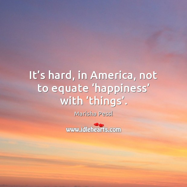 It’s hard, in America, not to equate ‘happiness’ with ‘things’. Marisha Pessl Picture Quote
