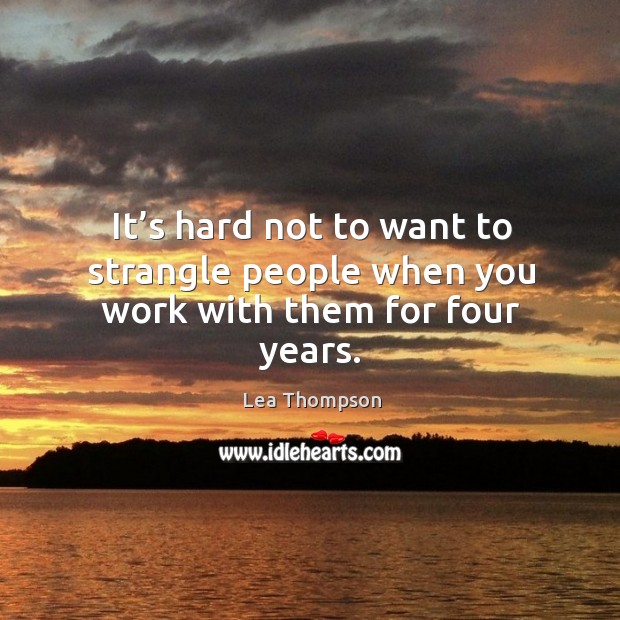 It’s hard not to want to strangle people when you work with them for four years. Lea Thompson Picture Quote