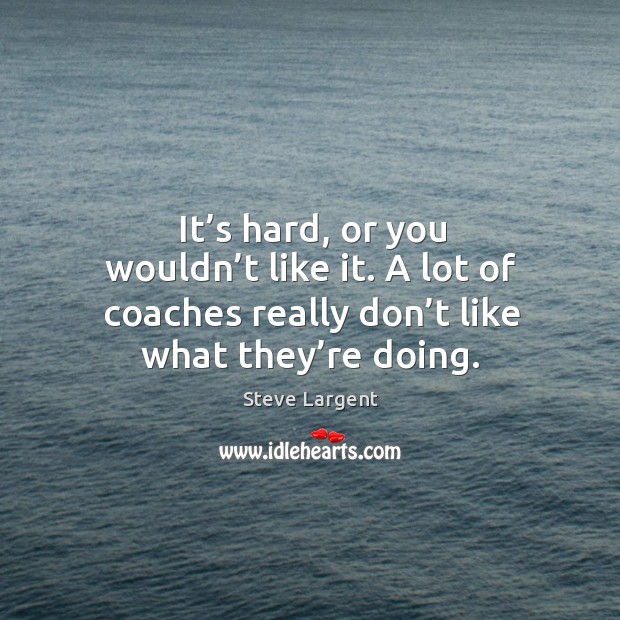 It’s hard, or you wouldn’t like it. A lot of coaches really don’t like what they’re doing. Image