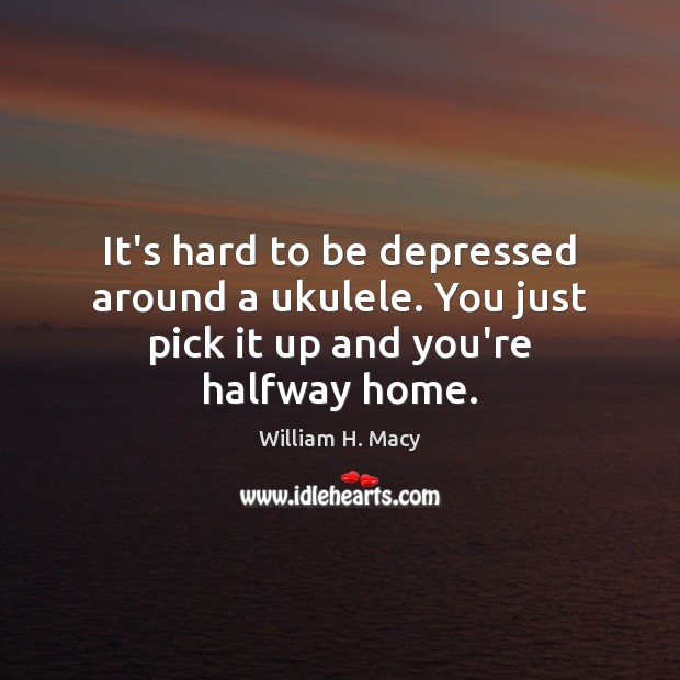 It’s hard to be depressed around a ukulele. You just pick it up and you’re halfway home. 
