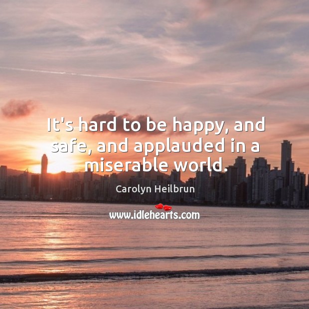 It’s hard to be happy, and safe, and applauded in a miserable world. Carolyn Heilbrun Picture Quote