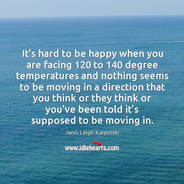 It’s hard to be happy when you are facing 120 to 140 degree temperatures 