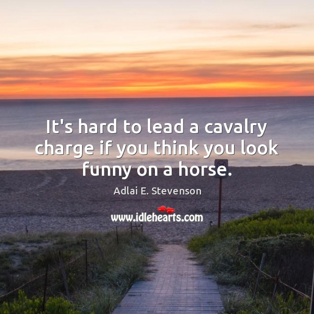 It’s hard to lead a cavalry charge if you think you look funny on a horse. Adlai E. Stevenson Picture Quote