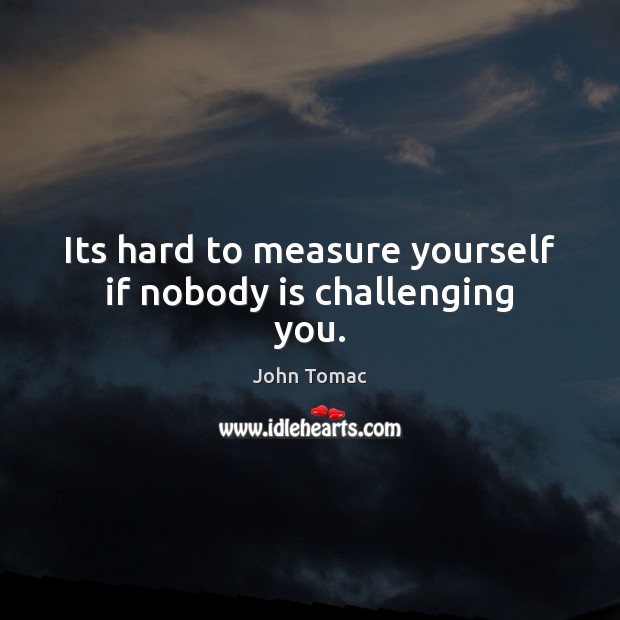 Its hard to measure yourself if nobody is challenging you. Image