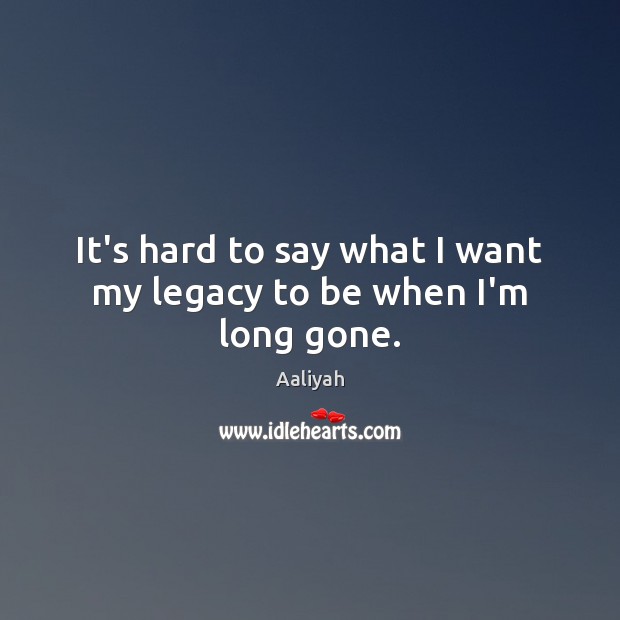 It’s hard to say what I want my legacy to be when I’m long gone. Image