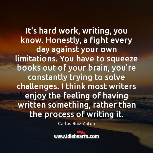 It’s hard work, writing, you know. Honestly, a fight every day against Carlos Ruiz Zafon Picture Quote