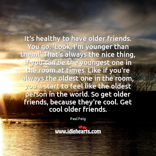 It’s healthy to have older friends. You go, ‘Look, I’m younger than Image