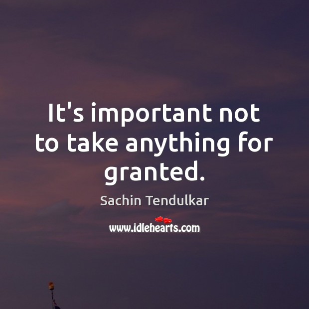 It’s important not to take anything for granted. Sachin Tendulkar Picture Quote
