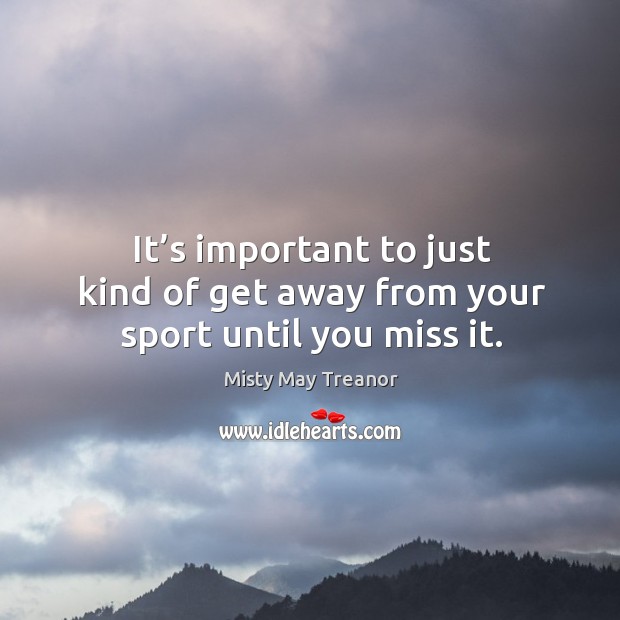 It’s important to just kind of get away from your sport until you miss it. Misty May Treanor Picture Quote