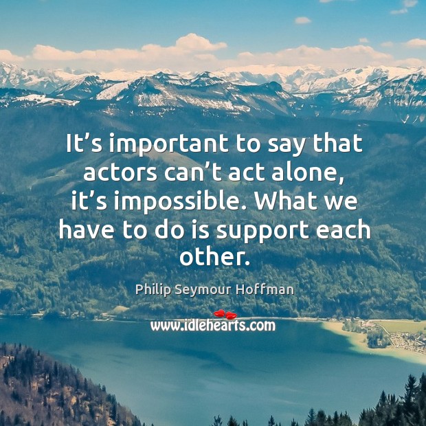 It’s important to say that actors can’t act alone, it’s impossible. What we have to do is support each other. Philip Seymour Hoffman Picture Quote