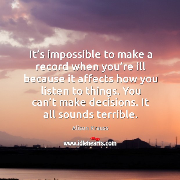 It’s impossible to make a record when you’re ill because it affects how you listen to things. Alison Krauss Picture Quote