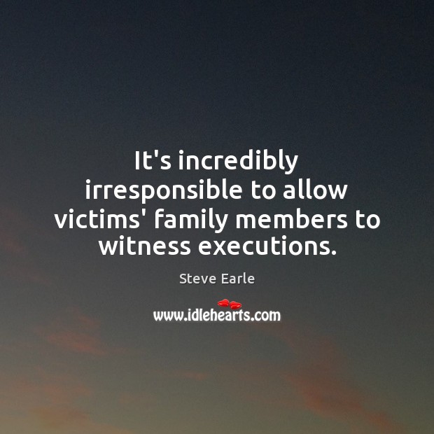 It’s incredibly irresponsible to allow victims’ family members to witness executions. Steve Earle Picture Quote
