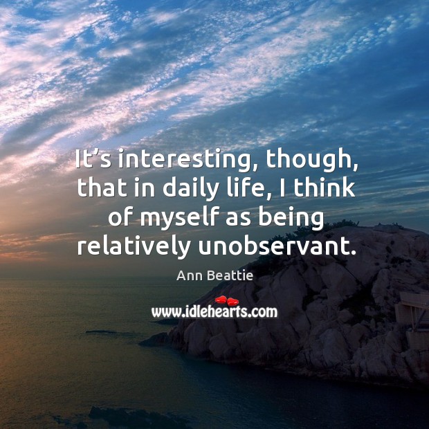 It’s interesting, though, that in daily life, I think of myself as being relatively unobservant. Ann Beattie Picture Quote