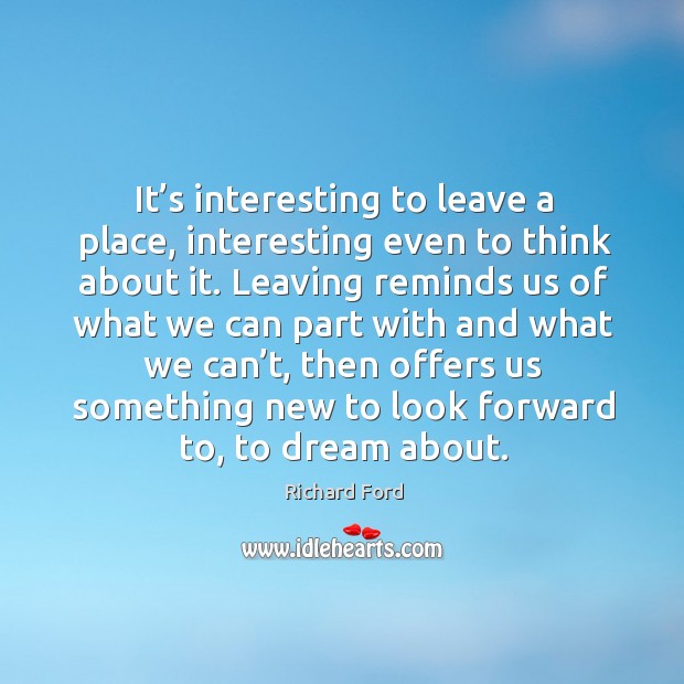 It’s interesting to leave a place, interesting even to think about it. Richard Ford Picture Quote