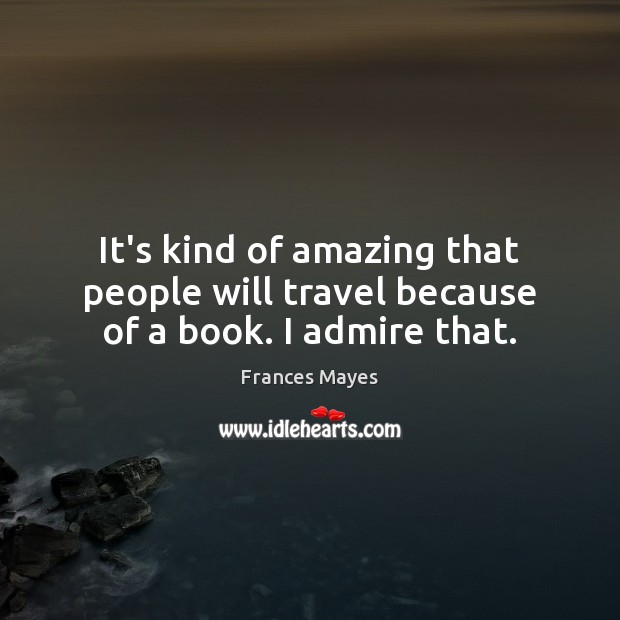 It’s kind of amazing that people will travel because of a book. I admire that. Frances Mayes Picture Quote