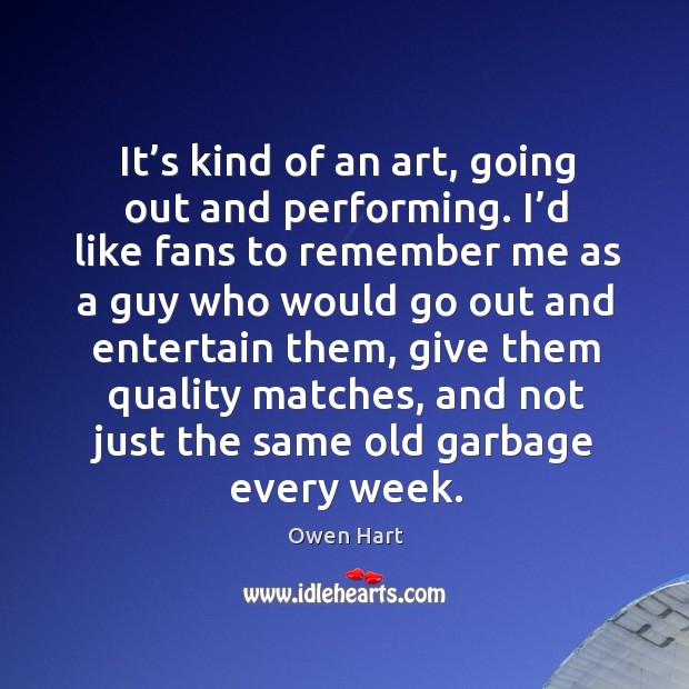 It’s kind of an art, going out and performing. I’d like fans to remember me as a guy Owen Hart Picture Quote