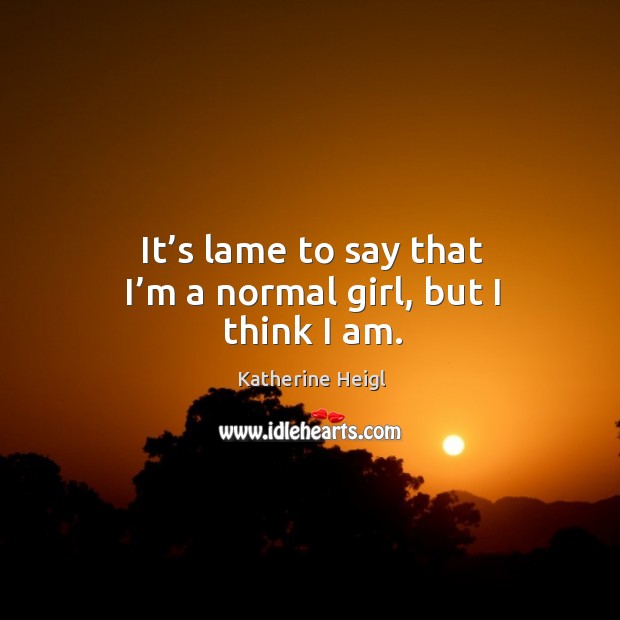 It’s lame to say that I’m a normal girl, but I think I am. Katherine Heigl Picture Quote